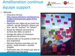 Amélioration continue
équipe support
• Déroulé :
– Choix d’un format :
http://www.slideshare.net/SylvainLou
bradou/retrospectives-agiles-fiches-
pratiques
– Répétition des règles du jeu (outil non
violent) : pas de reproche, chacun son
tour, pas de “toujours” ou “jamais”
– Temps de réflexion personnel et
écriture des idées sur post-it
– Partage des idées et remarques
devant tous les autres
– Choix et vote sur les points à traiter les
plus importants
– Décision d’actions concrètes sur ces
points : verbe d’action + résultat
tangible
– Priorisation des 3-4 actions par vote et
affectation (qui fait quoi)
N°
 