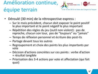Amélioration continue,
équipe terrain
• Déroulé (30 min) de la rétrospective express :
– Sur le mois précédent, chacun doit exposer le point positif
le plus important et le point négatif le plus important
– Répétition des règles du jeu (outil non violent) : pas de
reproche, chacun son tour, pas de “toujours” ou “jamais”
– Temps de réflexion personnel et écriture des post-its
– Partage devant tous les autres
– Regroupement et choix des points les plus importants par
vote
– Décision d’actions concrètes sur ces points : verbe d’action
+ résultat tangible
– Priorisation des 3-4 actions par vote et affectation (qui fait
quoi)
N°
 