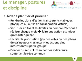 N°
Le manager, postures
et discipline
• Aider à planifier et prioriser
– Rendre les plans d’action transparents (tableaux
physiques ou outils de collaboration virtuels)
– Sécuriser en fixant les limites du nombre d’actions à
réaliser chaque mois  faire une action est mieux
qu’en lister quinze
– Faciliter la priorisation (jeu des votes ou des jetons
de casino pour « acheter » les actions plus
intéressantes) par le groupe
– Donner du sens  chercher des indicateurs
soutenant le rêve commun
 