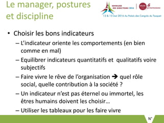 N°
Le manager, postures
et discipline
• Choisir les bons indicateurs
– L’indicateur oriente les comportements (en bien
comme en mal)
– Equilibrer indicateurs quantitatifs et qualitatifs voire
subjectifs
– Faire vivre le rêve de l’organisation  quel rôle
social, quelle contribution à la société ?
– Un indicateur n’est pas éternel ou immortel, les
êtres humains doivent les choisir…
– Utiliser les tableaux pour les faire vivre
 