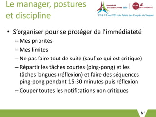 N°
Le manager, postures
et discipline
• S’organiser pour se protéger de l’immédiateté
– Mes priorités
– Mes limites
– Ne pas faire tout de suite (sauf ce qui est critique)
– Répartir les tâches courtes (ping-pong) et les
tâches longues (réflexion) et faire des séquences
ping-pong pendant 15-30 minutes puis réflexion
– Couper toutes les notifications non critiques
 