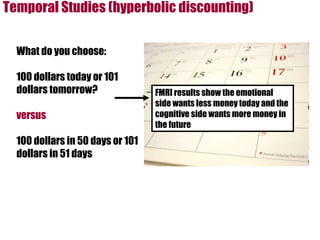 Temporal Studies (hyperbolic discounting) What do you choose: 100 dollars today or 101 dollars tomorrow? versus 100 dollars in 50 days or 101 dollars in 51 days FMRI results show the emotional side wants less money today and the cognitive side wants more money in the future 