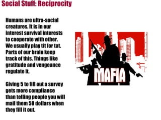 Social Stuff: Reciprocity Humans are ultra-social creatures. It is in our interest survival interests to cooperate with other. We usually play tit for tat. Parts of our brain keep track of this. Things like gratitude and vengeance regulate it.  Giving 5 to fill out a survey gets more compliance than telling people you will mail them 50 dollars when they fill it out. 