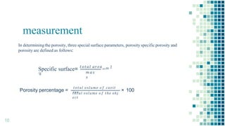 measurement
In determining the porosity, three special surface parameters, porosity specific porosity and
porosity are defined as follows:
𝑚𝑎𝑠
𝑠
Specific surface= 𝑡𝑜𝑡𝑎𝑙 𝑎𝑟𝑒𝑎
=m 2
/g
Porosity percentage =
𝑡𝑜𝑡𝑎𝑙 𝑣𝑜𝑙𝑢𝑚𝑒 𝑜 𝑓 𝑐𝑎𝑣𝑖𝑡
𝑖𝑒𝑠
10
𝑡𝑜𝑡𝑎𝑙 𝑣𝑜𝑙𝑢𝑚𝑒 𝑜 𝑓 𝑡ℎ𝑒 𝑜𝑏𝑗
𝑒𝑐𝑡
× 100
 