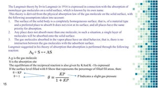 The Langmuir theory by Irvin Langmuir in 1916 is expressed in connection with the absorption of
monolayer gas molecules on a solid surface, which is known by its own name.
This theory is derived from the physical absorption law of the gas molecule on the solid surface, with
the following assumptions taken into account:
1. The surface of the solid body is a completely homogeneous surface, that is, of a material type
and a preferred place to absorb It does not exist at its surface, and all places have the same
priority for absorption.
2. Any place does not absorb more than one molecule; in such a situation, a single layer of
molecules will be absorbed onto the solid surface.
3. The gas molecules absorbed in the vapor phase have an ideal behavior, that is, there is no
interaction between the gas molecules with the adsorbent surface.
Langmuir suggested in his theory of absorption that absorption is performed through the following
reaction:
A g is the gas molecule
S is the absorption site
The equilibrium of the reciprocal reaction is also given by KAnd K -1Is expressed
If the surface level filled with θ Show that represents the percentage of filled fill areas, then:
θ ≈ KP
θ ≈ 1 P Indicates a slight gas pressure
15
 