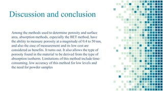 Discussion and conclusion
Among the methods used to determine porosity and surface
area, absorption methods, especially the BET method, have
the ability to measure porosity at a magnitude of 0.4 to 50 nm,
and also the ease of measurement and its low cost are
considered as benefits. It turns out. It also allows the type of
porosity found in the material to be derived from the type of
absorption isotherm. Limitations of this method include time-
consuming, low accuracy of this method for low levels and
the need for powder samples
 