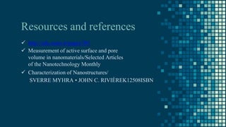 Resources and references
 http://edu.nano.ir/paper/301
 Measurement of active surface and pore
volume in nanomaterials/Selected Articles
of the Nanotechnology Monthly
 Characterization of Nanostructures/
SVERRE MYHRA • JOHN C. RIVIÈREK12508ISBN
 