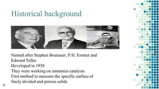 Historical background
Named after Stephen Brunauer, P.H. Emmet and
Edward Teller
Developed in 1938
They were working on ammonia catalysts
First method to measure the specific surface of
finely divided and porous solids
6
 