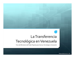 Roberto'Betancourt'A.,'PhD'
La#Transferencia#
Tecnológica#en#Venezuela#
Foro#del#Ministerio#del#Poder#Popular#para#Ciencia,#Tecnología#e#Innovación#
 