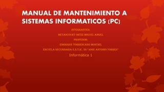 MANUAL DE MANTENIMIENTO A
SISTEMAS INFORMATICOS (PC)
INTEGRANTES:
Betancourt ORTIZ MIGUEL ANGEL
PROFESOR:
ENRRIQUE TORRESCANO MONTIEL
ESCUELA SECUNDARIA e.s.t.ic. 56 “JOSE ANTONIO TORRES”
Informática 1
 