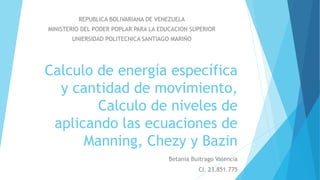 Calculo de energía específica
y cantidad de movimiento,
Calculo de niveles de
aplicando las ecuaciones de
Manning, Chezy y Bazin
Betania Buitrago Valencia
CI. 23.851.775
REPUBLICA BOLIVARIANA DE VENEZUELA
MINISTERIO DEL PODER POPLAR PARA LA EDUCACION SUPERIOR
UNIERSIDAD POLITECNICA SANTIAGO MARIÑO
 