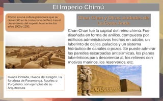 El Imperio Chimú
Chimú es una cultura preincaica que se
desarrolló en la costa norte de Perú tras el
decaimiento del imper...