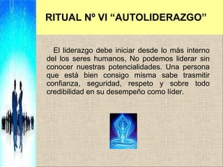 RITUAL Nº VI “AUTOLIDERAZGO” El liderazgo debe iniciar desde lo más interno del los seres humanos,  No podemos liderar sin conocer nuestras potencialidades.  Una persona que está bien consigo misma sabe trasmitir confianza, seguridad, respeto y sobre todo credibilidad en su desempeño como líder.  