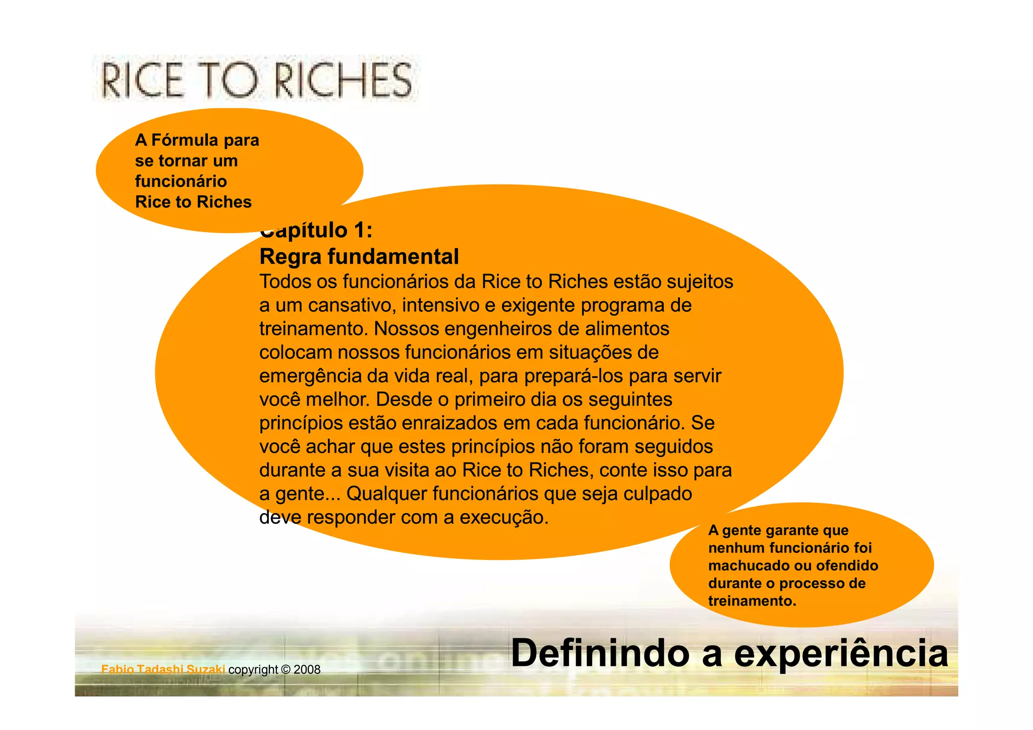 A Fórmula para
     se tornar um
     funcionário
     Rice to Riches
                          Capítulo 1:
                          Regra fundamental
                          Todos os funcionários da Rice to Riches estão sujeitos
                          a um cansativo, intensivo e exigente programa de
                          treinamento. Nossos engenheiros de alimentos
                          colocam nossos funcionários em situações de
                          emergência da vida real, para prepará-los para servir
                                                         prepará-
                          você melhor. Desde o primeiro dia os seguintes
                          princípios estão enraizados em cada funcionário. Se
                          você achar que estes princípios não foram seguidos
                          durante a sua visita ao Rice to Riches, conte isso para
                                                          Riches,
                          a gente... Qualquer funcionários que seja culpado
                          deve responder com a execução.
                                                                              A gente garante que
                                                                              nenhum funcionário foi
                                                                              machucado ou ofendido
                                                                              durante o processo de
                                                                              treinamento.



Fabio Tadashi Suzaki copyright © 2008
                                                       Definindo a experiência
 