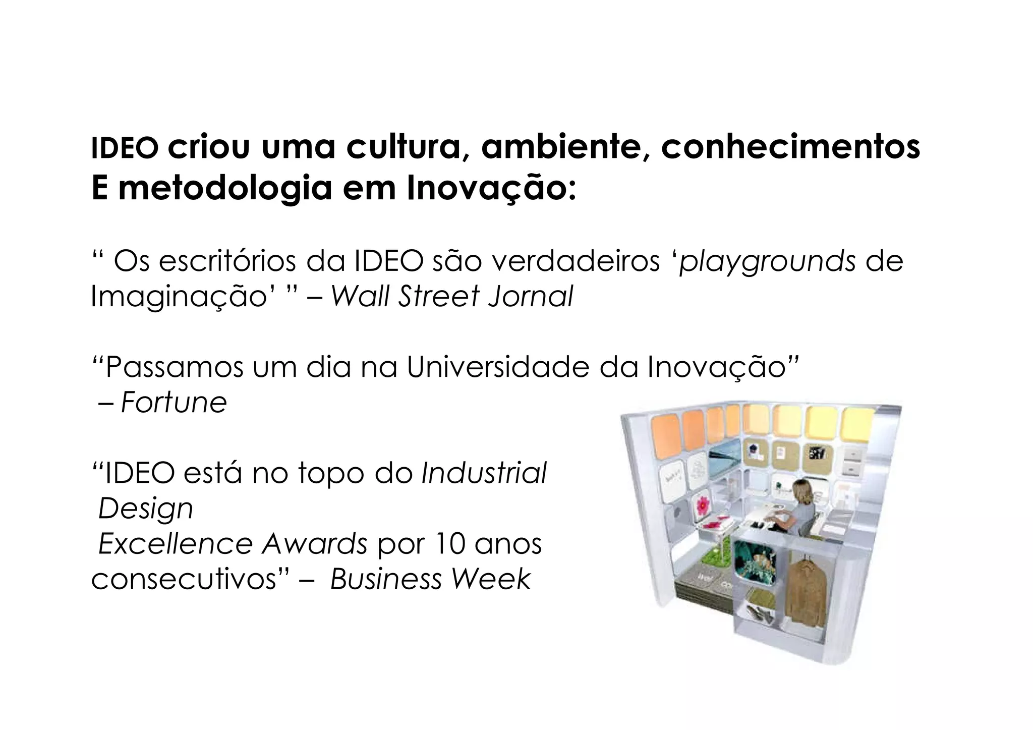 IDEO criou uma cultura, ambiente, conhecimentos
E metodologia em Inovação:

“ Os escritórios da IDEO são verdadeiros ‘playgrounds de
Imaginação’ ” – Wall Street Jornal

“Passamos um dia na Universidade da Inovação”
 – Fortune

“IDEO está no topo do Industrial
 Design
 Excellence Awards por 10 anos
consecutivos” – Business Week
 