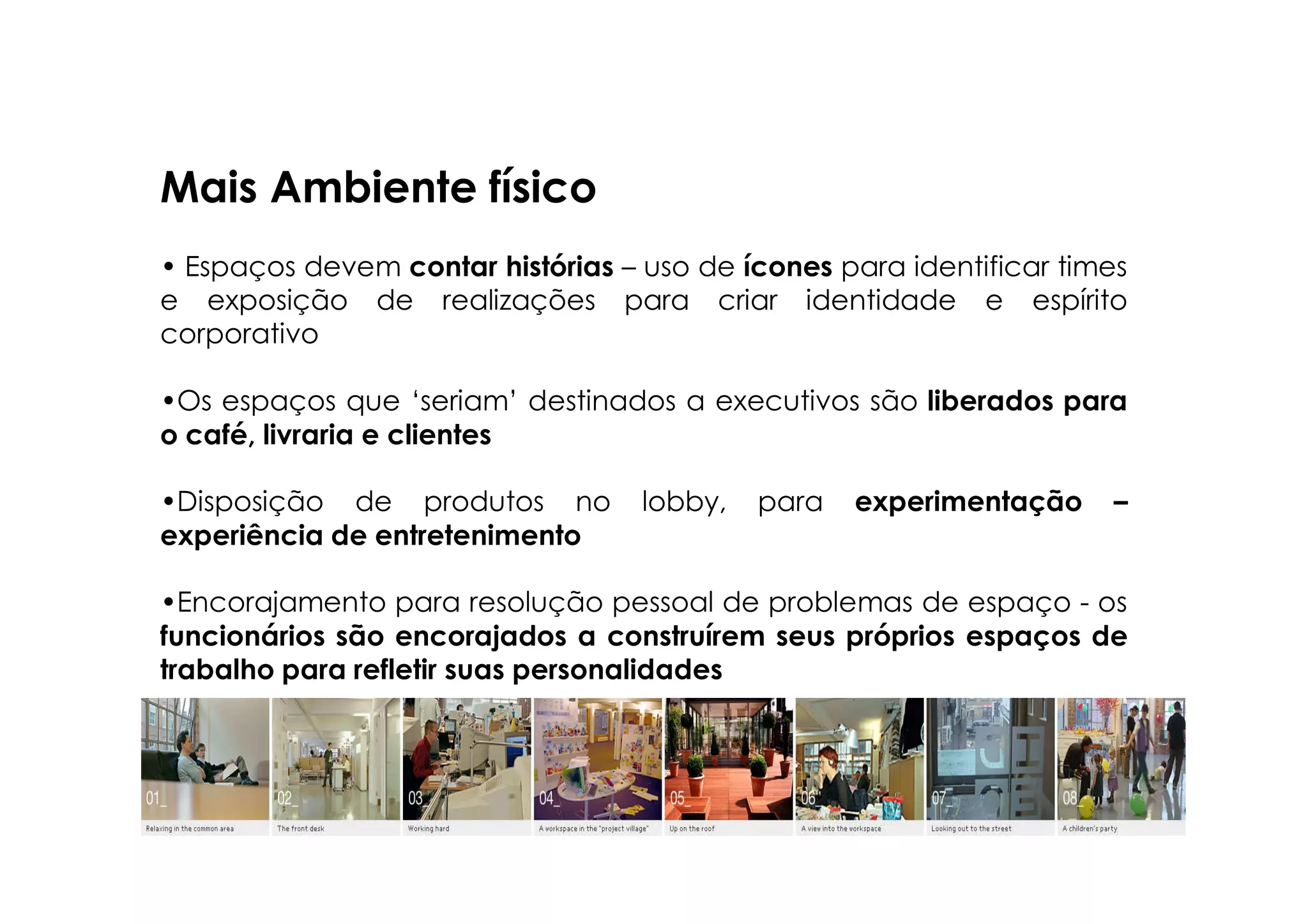 Mais Ambiente físico
• Espaços devem contar histórias – uso de ícones para identificar times
e exposição de realizações para criar identidade e espírito
corporativo

•Os espaços que ‘seriam’ destinados a executivos são liberados para
o café, livraria e clientes

•Disposição de produtos no         lobby,   para   experimentação    –
experiência de entretenimento

•Encorajamento para resolução pessoal de problemas de espaço - os
funcionários são encorajados a construírem seus próprios espaços de
trabalho para refletir suas personalidades

•Construção de ‘vizinhanças’, objetivando interação
 