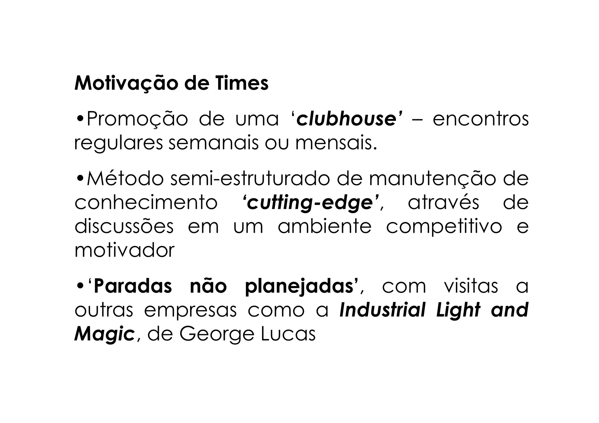 Motivação de Times
•Promoção de uma ‘clubhouse’ – encontros
regulares semanais ou mensais.
•Método semi-estruturado de manutenção de
conhecimento ‘cutting-edge’, através de
discussões em um ambiente competitivo e
motivador
•‘Paradas não planejadas’, com visitas a
outras empresas como a Industrial Light and
Magic, de George Lucas
 