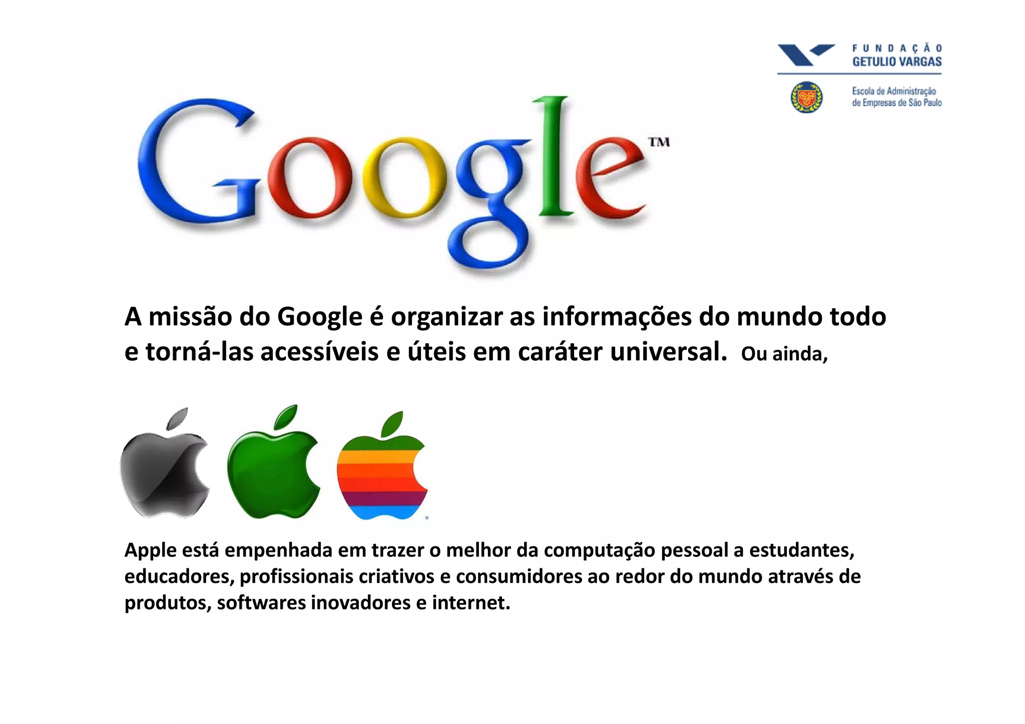 A missão do Google é organizar as informações do mundo todo
e torná-las acessíveis e úteis em caráter universal. Ou ainda,




Apple está empenhada em trazer o melhor da computação pessoal a estudantes,
educadores, profissionais criativos e consumidores ao redor do mundo através de
produtos, softwares inovadores e internet.
 