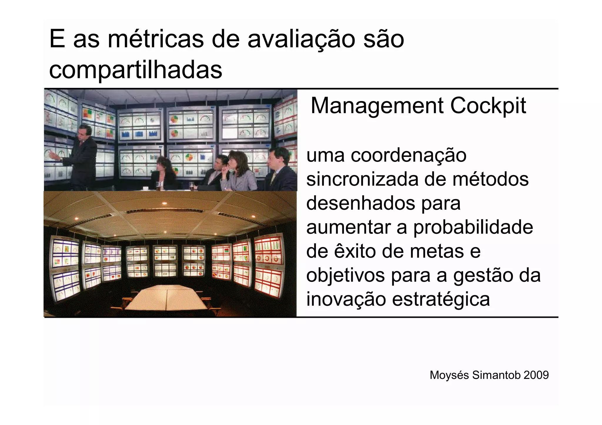 E as métricas de avaliação são
compartilhadas
                      Management Cockpit

                     uma coordenação
                     sincronizada de métodos
                     desenhados para
                     aumentar a probabilidade
                     de êxito de metas e
                     objetivos para a gestão da
                     inovação estratégica


                                  Moysés Simantob 2009
 