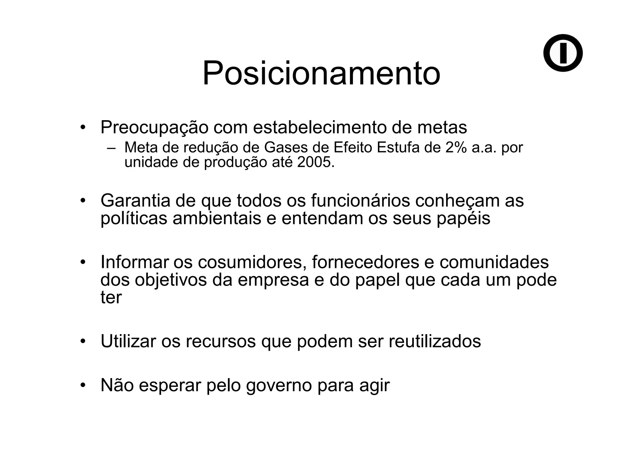 Posicionamento
• Preocupação com estabelecimento de metas
   – Meta de redução de Gases de Efeito Estufa de 2% a.a. por
     unidade de produção até 2005.

• Garantia de que todos os funcionários conheçam as
  políticas ambientais e entendam os seus papéis

• Informar os cosumidores, fornecedores e comunidades
  dos objetivos da empresa e do papel que cada um pode
  ter

• Utilizar os recursos que podem ser reutilizados

• Não esperar pelo governo para agir
 