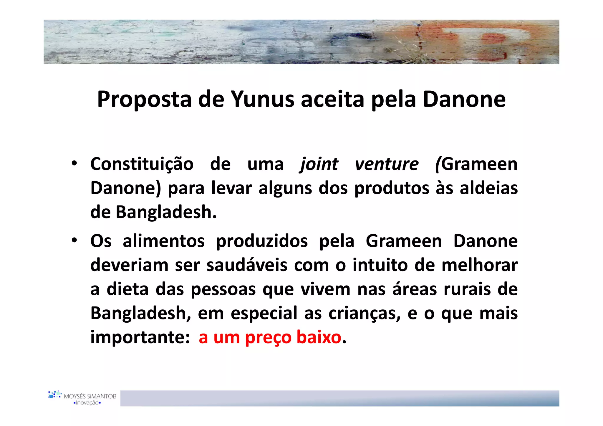Proposta de Yunus aceita pela Danone

• Constituição de uma joint venture (Grameen
  Danone) para levar alguns dos produtos às aldeias
  de Bangladesh.
• Os alimentos produzidos pela Grameen Danone
  deveriam ser saudáveis com o intuito de melhorar
  a dieta das pessoas que vivem nas áreas rurais de
  Bangladesh, em especial as crianças, e o que mais
  importante: a um preço baixo.
 