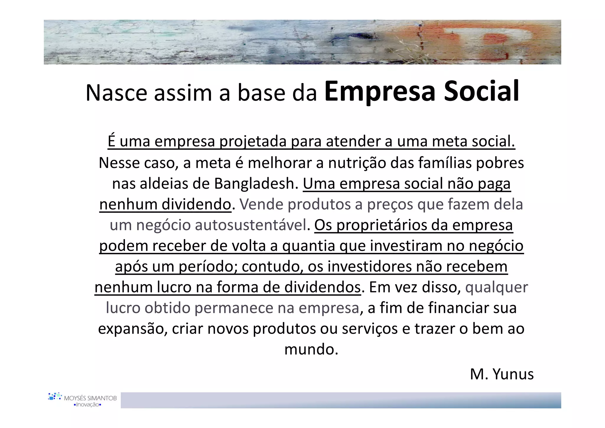 Nasce assim a base da Empresa Social
  É uma empresa projetada para atender a uma meta social.
Nesse caso, a meta é melhorar a nutrição das famílias pobres
   nas aldeias de Bangladesh. Uma empresa social não paga
 nenhum dividendo. Vende produtos a preços que fazem dela
   um negócio autosustentável. Os proprietários da empresa
 podem receber de volta a quantia que investiram no negócio
    após um período; contudo, os investidores não recebem
nenhum lucro na forma de dividendos. Em vez disso, qualquer
  lucro obtido permanece na empresa, a fim de financiar sua
expansão, criar novos produtos ou serviços e trazer o bem ao
                           mundo.
                                                     M. Yunus
 