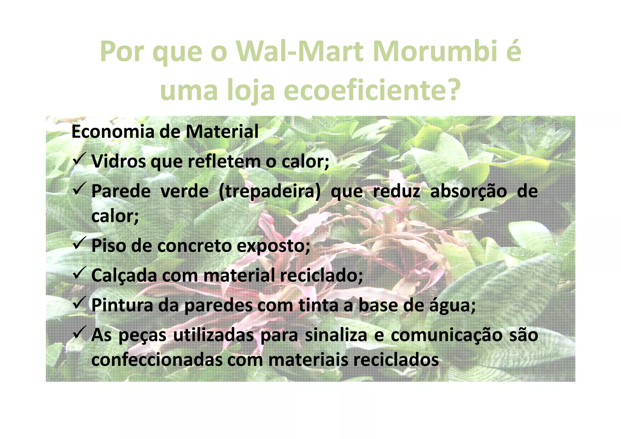 Por que o Wal-Mart Morumbi é
             Wal-
       uma loja ecoeficiente?
                ecoeficiente?
Economia de Material
  Vidros que refletem o calor;
  Parede verde (trepadeira) que reduz absorção de
  calor;
  Piso de concreto exposto;
  Calçada com material reciclado;
  Pintura da paredes com tinta a base de água;
  As peças utilizadas para sinaliza e comunicação são
  confeccionadas com materiais reciclados
 
