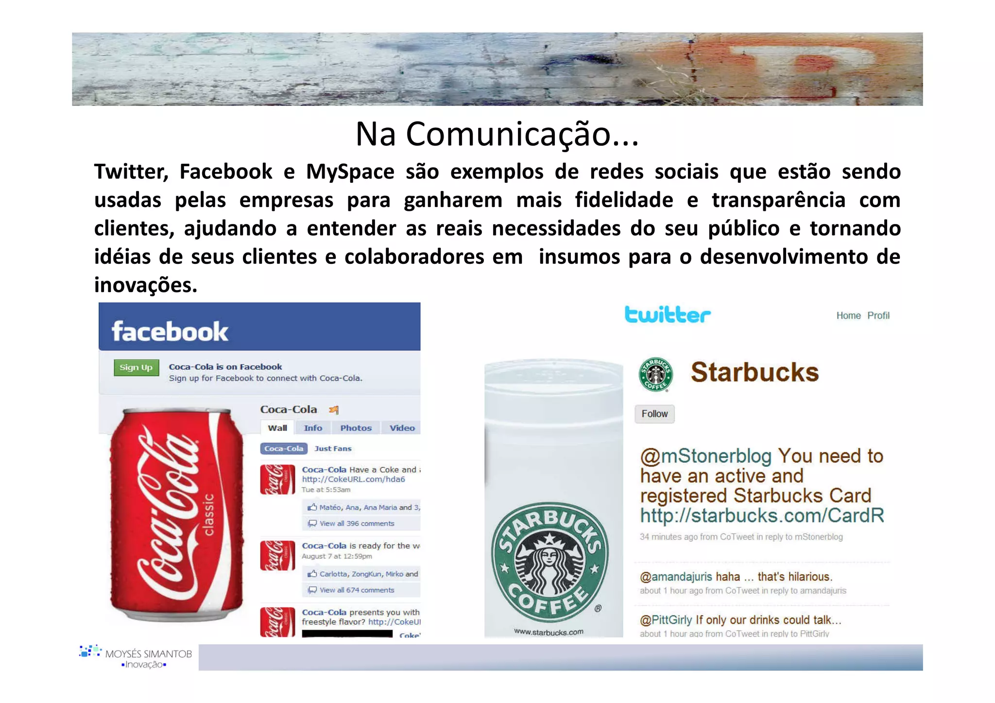 Na Comunicação...
Twitter, Facebook e MySpace são exemplos de redes sociais que estão sendo
usadas pelas empresas para ganharem mais fidelidade e transparência com
clientes, ajudando a entender as reais necessidades do seu público e tornando
idéias de seus clientes e colaboradores em insumos para o desenvolvimento de
inovações.
 