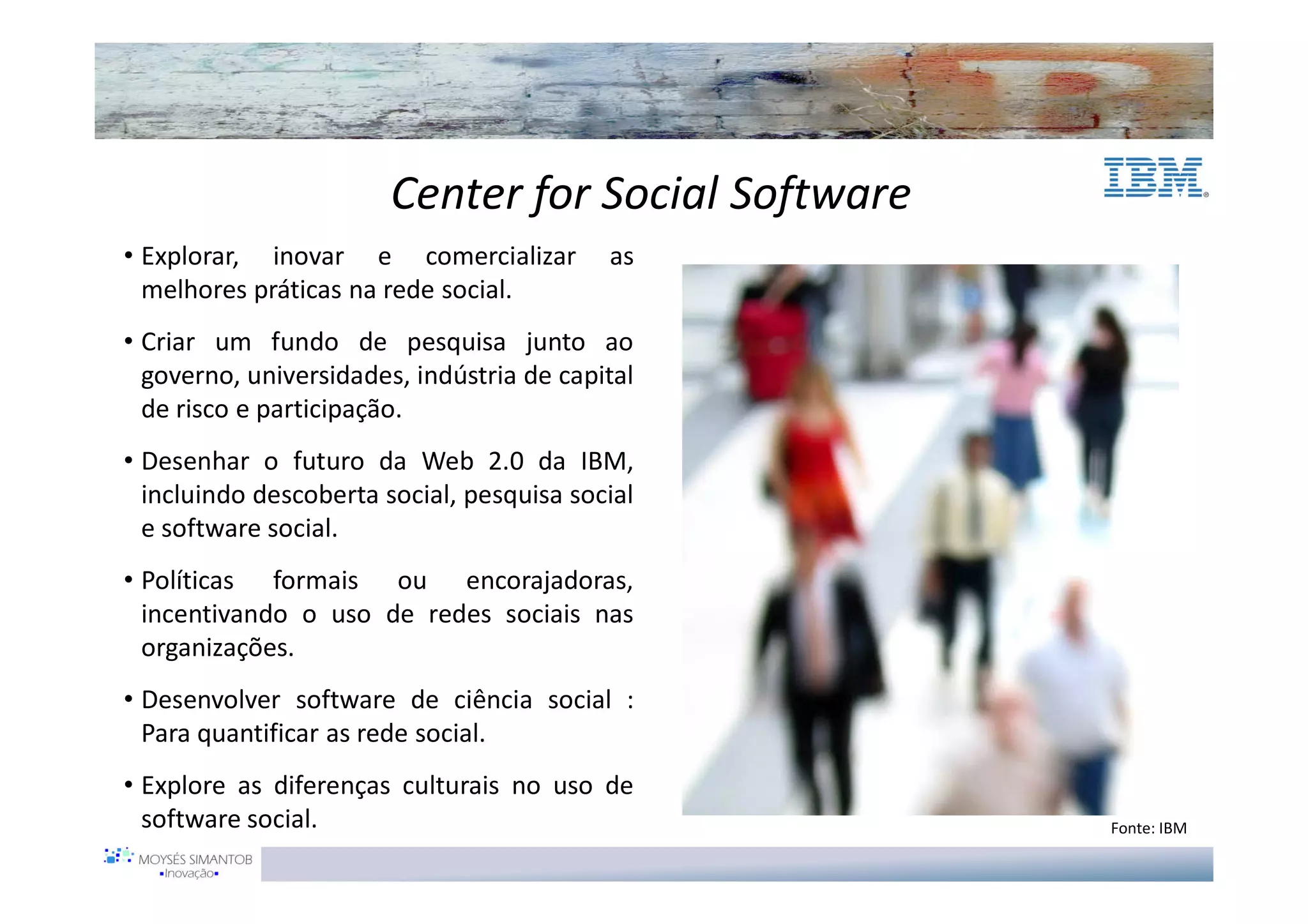 Center for Social Software
• Explorar, inovar e comercializar         as
  melhores práticas na rede social.
• Criar um fundo de pesquisa junto ao
  governo, universidades, indústria de capital
  de risco e participação.
• Desenhar o futuro da Web 2.0 da IBM,
  incluindo descoberta social, pesquisa social
  e software social.
• Políticas formais ou encorajadoras,
  incentivando o uso de redes sociais nas
  organizações.
• Desenvolver software de ciência social :
  Para quantificar as rede social.
• Explore as diferenças culturais no uso de
  software social.                                   Fonte: IBM
 