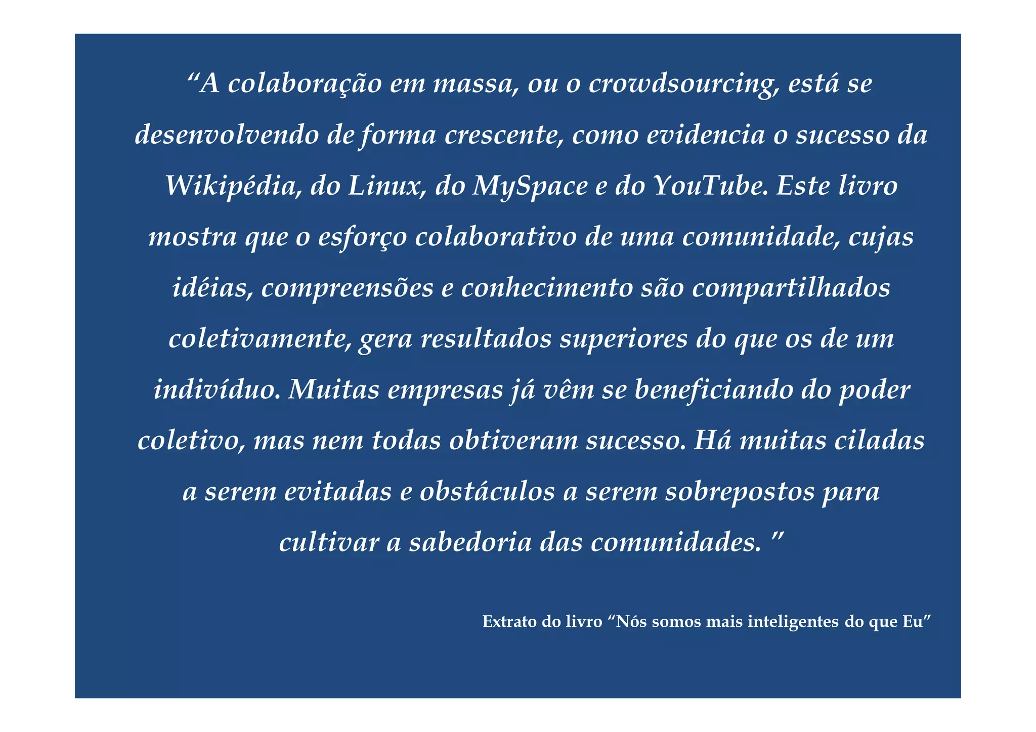 “A colaboração em massa, ou o crowdsourcing, está se
desenvolvendo de forma crescente, como evidencia o sucesso da
  Wikipédia, do Linux, do MySpace e do YouTube. Este livro
 mostra que o esforço colaborativo de uma comunidade, cujas
  idéias, compreensões e conhecimento são compartilhados
  coletivamente, gera resultados superiores do que os de um
 indivíduo. Muitas empresas já vêm se beneficiando do poder
coletivo, mas nem todas obtiveram sucesso. Há muitas ciladas
   a serem evitadas e obstáculos a serem sobrepostos para
           cultivar a sabedoria das comunidades. ”

                          Extrato do livro “Nós somos mais inteligentes do que Eu”
 