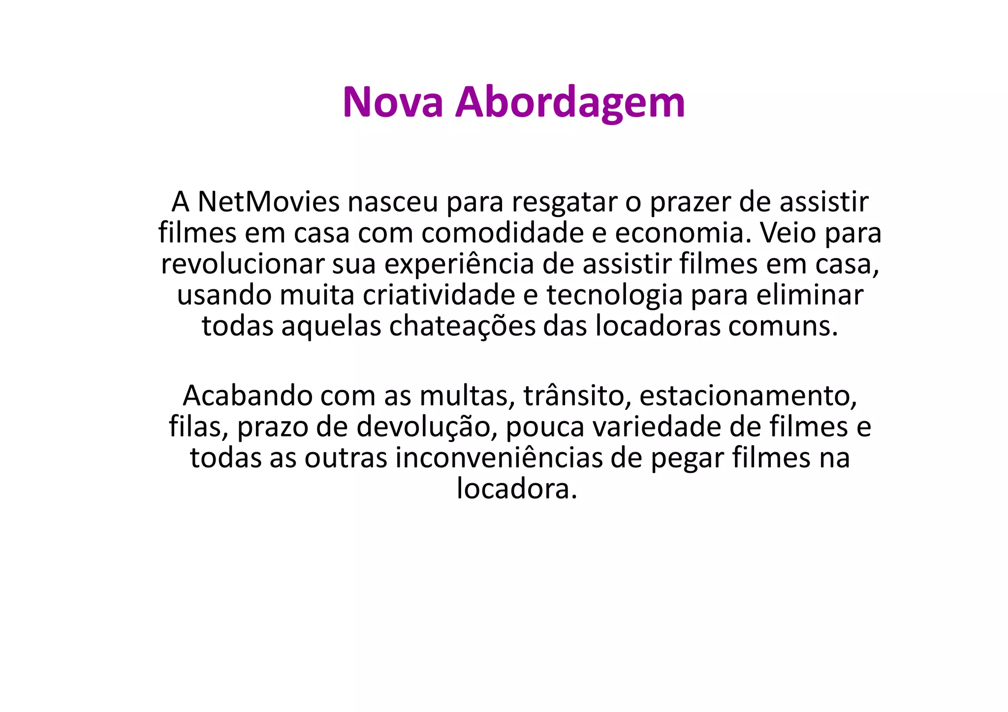 Nova Abordagem
 A NetMovies nasceu para resgatar o prazer de assistir
filmes em casa com comodidade e economia. Veio para
revolucionar sua experiência de assistir filmes em casa,
  usando muita criatividade e tecnologia para eliminar
    todas aquelas chateações das locadoras comuns.

  Acabando com as multas, trânsito, estacionamento,
filas, prazo de devolução, pouca variedade de filmes e
   todas as outras inconveniências de pegar filmes na
                       locadora.
 