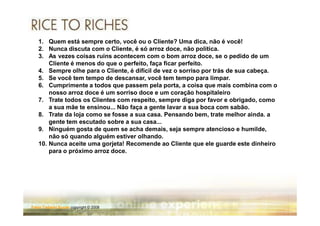 1. Quem está sempre certo, você ou o Cliente? Uma dica, não é você!
   2. Nunca discuta com o Cliente, é só arroz doce, não política.
   3. As vezes coisas ruins acontecem com o bom arroz doce, se o pedido de um
       Cliente é menos do que o perfeito, faça ficar perfeito.
   4. Sempre olhe para o Cliente, é difícil de vez o sorriso por trás de sua cabeça.
   5. Se você tem tempo de descansar, você tem tempo para limpar.
   6. Cumprimente a todos que passem pela porta, a coisa que mais combina com o
       nosso arroz doce é um sorriso doce e um coração hospitaleiro
   7. Trate todos os Clientes com respeito, sempre diga por favor e obrigado, como
       a sua mãe te ensinou... Não faça a gente lavar a sua boca com sabão.
   8. Trate da loja como se fosse a sua casa. Pensando bem, trate melhor ainda. a
       gente tem escutado sobre a sua casa...
   9. Ninguém gosta de quem se acha demais, seja sempre atencioso e humilde,
       não só quando alguém estiver olhando.
   10. Nunca aceite uma gorjeta! Recomende ao Cliente que ele guarde este dinheiro
       para o próximo arroz doce.




Fabio Tadashi Suzaki copyright © 2008
 