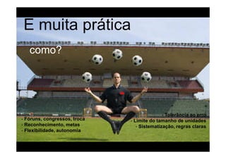 E muita prática
   como?




                                             - Tolerância ao erro
- Fóruns, congressos, troca   - Limite do tamanho de unidades
- Reconhecimento, metas          - Sistematização, regras claras
- Flexibilidade, autonomia
 