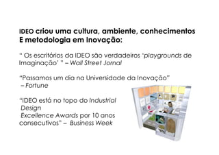 IDEO criou uma cultura, ambiente, conhecimentos
E metodologia em Inovação:

“ Os escritórios da IDEO são verdadeiros ‘playgrounds de
Imaginação’ ” – Wall Street Jornal

“Passamos um dia na Universidade da Inovação”
 – Fortune

“IDEO está no topo do Industrial
 Design
 Excellence Awards por 10 anos
consecutivos” – Business Week
 