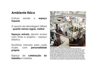 Ambiente físico
Cultura   aonde    o   espaço
importa

O oposto da abordagem Dilbert
- quanto menos regras, melhor

Espaços móveis, devem evoluir
com times e projetos – espaço
elástico

Escritórios menores para cada
studio,    com    personalidade
própria

Espaço de celebração        do
trabalho e hobbies
 