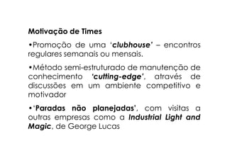 Motivação de Times
•Promoção de uma ‘clubhouse’ – encontros
regulares semanais ou mensais.
•Método semi-estruturado de manutenção de
conhecimento ‘cutting-edge’, através de
discussões em um ambiente competitivo e
motivador
•‘Paradas não planejadas’, com visitas a
outras empresas como a Industrial Light and
Magic, de George Lucas
 