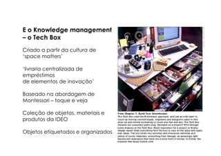 E o Knowledge management
– o Tech Box
Criado a partir da cultura de
‘space matters’

‘livraria centralizada de
empréstimos
de elementos de inovação’

Baseado na abordagem de
Montessori – toque e veja

Coleção de objetos, materiais e
produtos da IDEO

Objetos etiquetados e organizados
 