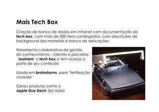 Mais Tech Box
Criação de banco de dados em intranet com documentação do
tech box, com mais de 200 itens catalogados, com descrições de
background dos materiais e banco de aplicações

Ferramenta colaborativa de gestão
do conhecimento - clientes e parceiros
 ‘assinam’ o tech box e tem acesso a
parte de seu conteúdo

Usado em brainstorms, para ‘fertilização
cruzada’

Gerou produtos como o
Apple Duo Dock (ao lado)
 