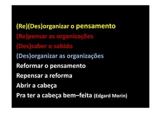 (Re)(Des)organizar o pensamento
(Re)pensar as organizações
(Des)saber o sabido
(Des)organizar as organizações
Reformar o pensamento
Repensar a reforma
Abrir a cabeça
Pra ter a cabeça bem–feita (Edgard Morin)
 