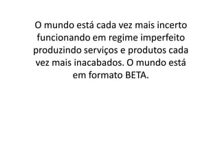 O mundo está cada vez mais incerto
 funcionando em regime imperfeito
produzindo serviços e produtos cada
vez mais inacabados. O mundo está
         em formato BETA.
 