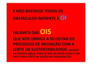 E NÃO BASTASSE TODOS OS
OBSTÁCULOS INERENTE À OI


FALAMOS DAS          OIS
QUE NOS OBRIGA A REVISITAR OS
PROCESSOS DE INOVAÇÃO COM A
LENTE DA SUSTENTABILIDADE, QUANDO
NA VERDADE NÃO SE TRATA DE DAR UM PASSO A MAIS E SIM
DAR O PASSO CERTO NA GESTÃO DAS ORGANIZAÇÕES.
 