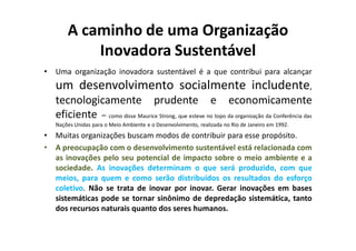 A caminho de uma Organização
            Inovadora Sustentável
•   Uma organização inovadora sustentável é a que contribui para alcançar
    um desenvolvimento socialmente includente,
    tecnologicamente prudente e economicamente
    eficiente – como disse Maurice Strong, que esteve no topo da organização da Conferência das
    Nações Unidas para o Meio Ambiente e o Desenvolvimento, realizada no Rio de Janeiro em 1992.
•   Muitas organizações buscam modos de contribuir para esse propósito.
•   A preocupação com o desenvolvimento sustentável está relacionada com
    as inovações pelo seu potencial de impacto sobre o meio ambiente e a
    sociedade. As inovações determinam o que será produzido, com que
    meios, para quem e como serão distribuídos os resultados do esforço
    coletivo. Não se trata de inovar por inovar. Gerar inovações em bases
    sistemáticas pode se tornar sinônimo de depredação sistemática, tanto
    dos recursos naturais quanto dos seres humanos.
 
