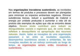 Nas organizações inovadoras sustentáveis, as novidades
em termos de produtos e processos devem ser planejadas
para minimizar os impactos ambientais negativos. Eliminar
substâncias tóxicas, reduzir a quantidade de material e
energia por unidade produzida e aumentar a vida útil do
produto são exemplos de ações que vão ao encontro desse
objetivo. Devem ainda contribuir para reduzir as
desigualdades sociais e regionais que, de certo modo,
refletem o desequilíbrio na apropriação dos recursos
naturais. Assim, todas as inovações de uma organização
passariam a ter, entre os resultados esperados,
desempenhos econômicos sociais e ambientais. Se tais
inovações resultam de um esforço continuado ao longo do
tempo, as organizações seriam, então, inovadoras e
sustentáveis.
 