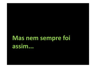 Mas nem sempre foi
assim...
 