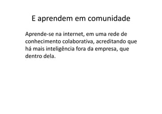 E aprendem em comunidade
Aprende-se na internet, em uma rede de
conhecimento colaborativa, acreditando que
há mais inteligência fora da empresa, que
dentro dela.
 