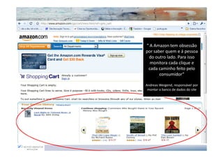 “ A Amazon tem obsessão
por saber quem e á pessoa
 do outro lado. Para isso
  monitora cada clique e
 cada caminho feito pelo
       consumidor”

Andreas Weigend, responsável por
 montar o banco de dados do site
 