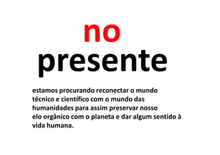 no
 presente
estamos procurando reconectar o mundo
técnico e científico com o mundo das
humanidades para assim preservar nosso
elo orgânico com o planeta e dar algum sentido à
vida humana.
 