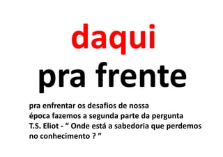 daqui
  pra frente
pra enfrentar os desafios de nossa
época fazemos a segunda parte da pergunta
T.S. Eliot - “ Onde está a sabedoria que perdemos
no conhecimento ? ”
 