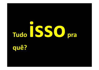 Tudo   pra
quê?
 
