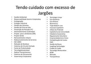 Tendo cuidado com excesso de
                 Jargões
•   Gestão Ambiental                        •   Tecnologia Limpa
•   Responsabilidade Social e Corporativa   •   Eco-Eficiência
•   Ecologização                            •   Eco-Eficácia
•   Ecologia Industrial                     •   Biomimicry
•   Gestão dos Gerentes                     •   Triple Bottom Line
•   Gestão do Ciclo da Vida                 •   Inclusive Capitalism
•   Prevenção da Poluição (P2)              •   A Base da Pirâmide
•   Desenvolvimento Sustentável             •   Capitalismo da Comunidade
•   Projeto para o Ambiente (DfE)           •   Cidadania Corporativa
•   Projeto Verde                           •   Regulamento Voluntário
•   Reinvestimento Urbano                   •   Empreendedorismo Cívico
•   Redesenvolvimento de terrenos           •   Contabilização de Custos
•   ISO 14001                               •   EMS
•   Redução de Resíduos                     •   Gestão de Riscos
•   Sistemas de Circuito Fechado            •   Leapfrog Technologia
•   Fonte de Produtividade                  •   Cradle to Cradle
•   TecnologiaSustentável                   •   Tecnologia Restaurativa
•   Radical Transactiveness                 •   B24B
•   Sistemas de Pensamento                  •   Retirada
•   Governança Corporativa                  •   Transparência
 